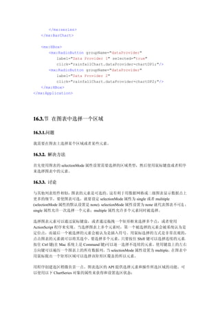 </mx:series>
   </mx:BarChart>

   <mx:HBox>
       <mx:RadioButton groupName="dataProvider"
          label="Data Provider 1" selected="true"
          click="rainfallChart.dataProvider=chartDP1;"/>
       <mx:RadioButton groupName="dataProvider"
          label="Data Provider 2"
          click="rainfallChart.dataProvider=chartDP2;"/>
   </mx:HBox>
</mx:Application>




16.3. 在图表中选择一个区域
16.3.节

16.3.1.
16.3.1.问题

我需要在图表上选择某个区域或者某些元素。

16.3.2. 解决方法

首先使用图表的 selectionMode 属性设置需要选择的区域类型，然后使用鼠标键盘或者程序
来选择图表中的元素。

16.3.3. 讨论

与其他列表组件相似，        图表的元素是可选的。       这有利于用数据网格或二级图表显示数据点上
更多的细节。要使图表可选，就要设定 selectionMode 属性为 single 或者 mulitiple
(selectionMode 属性的默认设置是 none)。selectionMode 属性设置为 none 就代表图表不可选 ；
single 属性允许一次选择一个元素；multiple 属性允许多个元素同时被选择。

选择图表元素可以通过鼠标键盘，或者通过拖拽一个矩形框来选择多个点，或者使用
ActionScript 程序来实现。当选择图表上多个元素时，第一个被选择的元素会被系统认为是
定位点，而最后一个被选择的元素会被认为是插入符号。用鼠标选择的方式是非常直观的，
点击图表的元素就可以将其选中。要选择多个元素，只要按住 Shift 键可以选择连续的元素，
按住 Ctrl 键(在 Mac 系统上是 Command 键)可以逐一选择不连续的元素。使用键盘上的左右
方向键可以遍历一个图表上的所有数据列。当 selectionMode 属性设置为 multiple，在图表中
用鼠标脱出一个矩形区域可以选择该矩形区覆盖的所以元素。

用程序创建选区稍微负责一点。图表选区的 API 提供选择元素和操作所选区域的功能。可
以使用以下 ChartSeries 对象的属性来获得和设置选区状态：
 