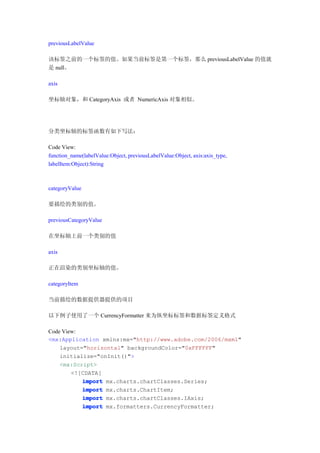 previousLabelValue

该标签之前的一个标签的值。如果当前标签是第一个标签，那么 previousLabelValue 的值就
是 null。

axis

坐标轴对象，和 CategoryAxis 或者 NumericAxis 对象相似。




分类坐标轴的标签函数有如下写法：

Code View:
function_name(labelValue:Object, previousLabelValue:Object, axis:axis_type,
labelItem:Object):String



categoryValue

要描绘的类别的值。

previousCategoryValue

在坐标轴上前一个类别的值

axis

正在渲染的类别坐标轴的值。

categoryItem

当前描绘的数据提供器提供的项目

以下例子使用了一个 CurrencyFormatter 来为纵坐标标签和数据标签定义格式

Code View:
<mx:Application xmlns:mx="http://www.adobe.com/2006/mxml"
    layout="horizontal" backgroundColor="0xFFFFFF"
    initialize="onInit()">
    <mx:Script>
        <![CDATA[
           import mx.charts.chartClasses.Series;
           import mx.charts.ChartItem;
           import mx.charts.chartClasses.IAxis;
           import mx.formatters.CurrencyFormatter;
 