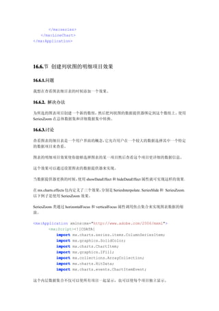 </mx:series>
   </mx:LineChart>
</mx:Application>




16.6. 创建列状图的明细项目效果
16.6.节

16.6.1.
16.6.1.问题

我想在查看图表细目表的时候添加一个效果。

16.6.2. 解决办法

为所选的图表项目创建一个新的数组，      然后把列状图的数据提供器绑定到这个数组上。使用
SeriesZoom 在总体数据集和详细数据集中转换。

16.6.3.
16.6.3.讨论

查看图表的细目表是一个用户界面的概念，它允许用户在一个较大的数据选择其中一个特定
的数据项目来查看。

图表的明细项目效果使你能够选择图表的某一项目然后查看这个项目更详细的数据信息。

这个效果可以通过设置图表的数据提供器来实现。

当数据提供器更换的时候，使用 showDataEffect 和 hideDataEffect 属性就可实现这样的效果。

在 mx.charts.effects 包内定义了三个效果，分别是 SeriesInterpolate、SeriesSlide 和 SeriesZoom。
以下例子是使用 SeriesZoom 效果。

SeriesZoom 类通过 horizontalFocus 和 verticalFocus 属性调用焦点集合来实现图表数据的缩
放。

<mx:Application xmlns:mx="http://www.adobe.com/2006/mxml">
       <mx:Script><![CDATA[
          import mx.charts.series.items.ColumnSeriesItem;
          import mx.graphics.SolidColor;
          import mx.charts.ChartItem;
          import mx.graphics.IFill;
          import mx.collections.ArrayCollection;
          import mx.charts.HitData;
          import mx.charts.events.ChartItemEvent;

这个内层数据集合不仅可以使所有项目一起显示，也可以使每个项目独立显示。
 