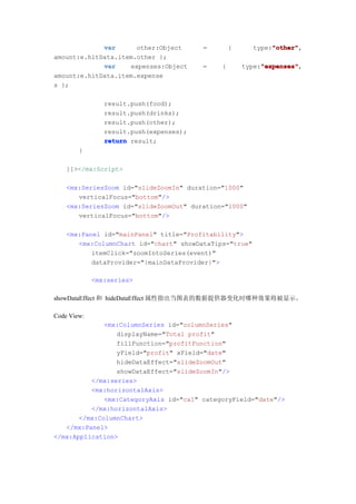 var      other:Object       =       {           "other"
                                                             "other",
                                                        type:"other"
amount:e.hitData.item.other };
             var    expenses:Object      =   {            "expenses"
                                                          "expenses",
                                                     type:"expenses"
amount:e.hitData.item.expense
s };

                result.push(food);
                result.push(drinks);
                result.push(other);
                result.push(expenses);
                return result;
        }

    ]]></mx:Script>

    <mx:SeriesZoom id="slideZoomIn" duration="1000"
       verticalFocus="bottom"/>
    <mx:SeriesZoom id="slideZoomOut" duration="1000"
       verticalFocus="bottom"/>

    <mx:Panel id="mainPanel" title="Profitability">
       <mx:ColumnChart id="chart" showDataTips="true"
           itemClick="zoomIntoSeries(event)"
           dataProvider="{mainDataProvider}">

             <mx:series>

showDataEffect 和 hideDataEffect 属性指出当图表的数据提供器变化时哪种效果将被显示。

Code View:
              <mx:ColumnSeries id="columnSeries"
                 displayName="Total profit"
                 fillFunction="profitFunction"
                 yField="profit" xField="date"
                 hideDataEffect="slideZoomOut"
                 showDataEffect="slideZoomIn"/>
          </mx:series>
          <mx:horizontalAxis>
              <mx:CategoryAxis id="ca1" categoryField="date"/>
          </mx:horizontalAxis>
       </mx:ColumnChart>
   </mx:Panel>
</mx:Application>
 