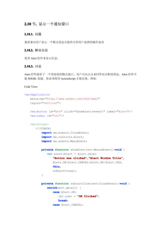 2.10 节. 显示一个通知窗口
      .

2.10.1. 问题

我需要向用户显示一个模式消息并提供可供用户选择的操作选项

2.10.2. 解决办法

使用 Alert 控件来显示信息。

2.10.3. 讨论

Alert 控件提供了一个带按钮的模式窗口，用户可以点击来回答对话框的消息。Alert 控件不
能 MXML 创建。你必须使用 ActionScript 才能实现，例如:

Code View:

<mx:Application
   xmlns:mx="http://www.adobe.com/2006/mxml"
   layout="vertical">

    <mx:Button id="btn" click="showAlert(event)" label="Alert"/>
    <mx:Label id="lbl"/>

    <mx:Script>
       <![CDATA[
           import mx.events.CloseEvent;
           import mx.controls.Alert;
           import mx.events.MenuEvent;

                                                        void
             private function showAlert(evt:MouseEvent):void {
                var alert:Alert = Alert.show(
                    "Button was clicked" "Alert Window Title"
                                clicked","Alert        Title",
                    Alert.OK|Alert.CANCEL|Alert.NO|Alert.YES,
                    this
                    this,
                    onAlertClose);
             }

                                                           void
             private function onAlertClose(evt:CloseEvent):void {
                switch
                switch(evt.detail) {
                    case Alert.OK:
                       lbl.text = "OK Clicked"
                                       Clicked";
                       break
                       break;
                    case Alert.CANCEL:
 