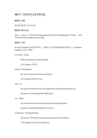16.7 节 为图表的元素更换皮肤

16.7.1. 问题

我需要改变图表项目的外观。

16.7.2. 解决办法

创建一个 skin 类，该类需要继承 ProgrammaticSkin 类和实现 IdataRenderer 类的接口。将此
类设置为图表的 ChartSeries 类的渲染器。

16.7.3. 讨论

mx.charts.ChartItem 代表图表数列中一个数据点，每个数列的数据提供器都有一个 ChartItem。
ChartItem 定义以下属性：

currentState : String

         Defines the appearance of the ChartItem.

         定义 ChartItem 的外观。

element : IChartElement

         The series or element that owns the ChartItem.

         使用 ChartItem 的数列和元素

index : int

         The index of the data from the series' dataProvider that the ChartItem represents.

         ChartItem 所代表的数据提供器中数据的索引

item : Object

         The item from the series' dataProvider that the ChartItem represents.

         ChartItem 代表的数列的数据提供器中的项目

itemRenderer : IFlexDisplayObject

         The instance of the chart's item renderer that represents this ChartItem.

         当前 ChartItem 的图表项目渲染器实例。
 