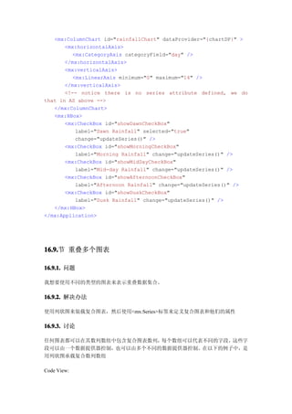 <mx:ColumnChart id="rainfallChart" dataProvider="{chartDP}" >
       <mx:horizontalAxis>
         <mx:CategoryAxis categoryField="day" />
       </mx:horizontalAxis>
       <mx:verticalAxis>
         <mx:LinearAxis minimum="0" maximum="14" />
       </mx:verticalAxis>
       <!-- notice there is no series attribute defined, we do
that in AS above -->
   </mx:ColumnChart>
   <mx:HBox>
       <mx:CheckBox id="showDawnCheckBox"
          label="Dawn Rainfall" selected="true"
          change="updateSeries()" />
       <mx:CheckBox id="showMorningCheckBox"
          label="Morning Rainfall" change="updateSeries()" />
       <mx:CheckBox id="showMidDayCheckBox"
          label="Mid-day Rainfall" change="updateSeries()" />
       <mx:CheckBox id="showAfternoonCheckBox"
          label="Afternoon Rainfall" change="updateSeries()" />
       <mx:CheckBox id="showDuskCheckBox"
          label="Dusk Rainfall" change="updateSeries()" />
   </mx:HBox>
</mx:Application>




16.9. 重叠多个图表
16.9.节

16.9.1. 问题

我想要使用不同的类型的图表来表示重叠数据集合。

16.9.2. 解决办法

使用列状图来装载复合图表，然后使用<mx:Series>标签来定义复合图表和他们的属性

16.9.3. 讨论

任何图表都可以在其数列数组中包含复合图表数列，每个数组可以代表不同的字段，这些字
段可以由一个数据提供器控制，也可以由多个不同的数据提供器控制。在以下的例子中，是
用列状图承载复合数列数组

Code View:
 