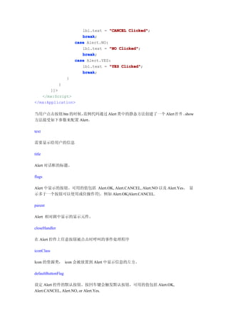 lbl.text = "CANCEL Clicked"
                                              Clicked";
                           break
                           break;
                        case Alert.NO:
                           lbl.text = "NO Clicked"
                                          Clicked";
                           break
                           break;
                        case Alert.YES:
                           lbl.text = "YES Clicked"
                                           Clicked";
                           break
                           break;
                    }
               }
       ]]>
   </mx:Script>
</mx:Application>

当用户点击按钮 btn 的时候，范例代码通过 Alert 类中的静态方法创建了一个 Alert 控 件 。show
方法接受如下参数来配置 Alert。

text

需要显示给用户的信息

title

Alert 对话框的标题。

flags

Alert 中显示的按钮。可用的值包括 Alert.OK, Alert.CANCEL, Alert.NO 以及 Alert.Yes。 显
示多于一个按钮可以使用或位操作符|。例如 Alert.OK|Alert.CANCEL.

parent

Alert 相对剧中显示的显示元件。

closeHandler

在 Alert 控件上任意按钮被点击时呼叫的事件处理程序

iconClass

Icon 的资源类， icon 会被放置到 Alert 中显示信息的左方。

defaultButtonFlag

设定 Alert 控件的默认按钮。按回车键会触发默认按钮，可用的值包括 Alert.OK,
Alert.CANCEL, Alert.NO, or Alert.Yes.
 