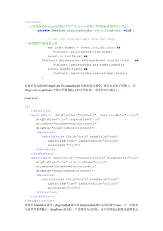 container.
   //目标接受dragged对象以及用户在Canvas容器中释放鼠标就调用以下方法：
                                                         void
       private function dragDropHandler(event:DragEvent):void {

             // Get the selected data from the chart
//取得图表中被选的元素
          var index:Number = (event.dragInitiator as
              PieChart).selectedChartItem.index;
          (event.currentTarget as
       PieChart).dataProvider.addItem((event.dragInitiator        as
              PieChart).dataProvider.getItemAt(index));
          (event.dragInitiator as
              PieChart).dataProvider.removeItemAt(index);
       }

对象是首次添加到 dragEvent 的 currentTarget 的数据提供器中，就是添加到了饼图上。从
DragEvent.dragInitiator 中移出的数据(以及相应的对象)，也从饼图中移除了。

Code View:

]]>
   </mx:Script>
   <mx:PieChart dataProvider="{subColl}" selectionMode="single"
       dragEnabled="true" dropEnabled="true"
       mouseMove="mouseMoveHandler(event)"
       dragDrop="dragDropHandler(event)">
       <mx:series>
          <mx:PieSeries field="goals" nameField="name"
              labelField="name" labelPosition="callout"
              selectable="true"/>
       </mx:series>
   </mx:PieChart>
   <mx:PieChart dataProvider="{masterArrColl}" dragEnabled="true"
       dropEnabled="true" selectionMode="single"
       mouseMove="mouseMoveHandler(event)"
       dragDrop="dragDropHandler(event)">
       <mx:series>
          <mx:PieSeries field="goals" nameField="name"
              labelField="name" labelPosition="callout"
              selectable="true"/>
       </mx:series>
   </mx:PieChart>
</mx:Application>
饼图的 Selectable 属性、dragEnabled 属性和 dropEnabled 属性必须设置为 true。当一个图表
元素从图表中拖出，dragProxy 就会以一个位图的方式渲染，这个位图就是被拖曳的图表元
 