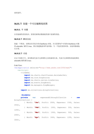 素的复件。




16.11. 创建一个可以编辑线状图
16.11.节

16.11.1. 节 问题

在其他属性的变化时，需要更新图表数据提供器中某属性的值。

16.11.2. 解决办法
16.11.2.节

创建一个图表，该图表具有复合的 ChartSeries 对象，并且设置每个可变的 ChartSeries 对象
的 selectable 属性为 true。然后创建拖放事件处理器，当一个值改变的时候，该处理器就执
行计算。

16.11.3. 讨论
16.11.3.节

在以下的例子中，系列图表代表开支和销售之间的盈利关系。代表开支和销售的线状图的
selectable 属性都为 true：

Code View:
<mx:Application xmlns:mx="http://www.adobe.com/2006/mxml">
    <mx:Script>
        <![CDATA[
           import mx.charts.chartClasses.AxisLabelSet;
           import mx.core.DragSource;
           import mx.charts.series.LineSeries;
           import mx.events.DragEvent;
           import mx.managers.DragManager;

      import mx.collections.ArrayCollection;

        Bindable
        Bindable]
       [Bindable
       private     var     expensesAC:ArrayCollection   =    new
ArrayCollection( [
          { Month: "Jan"
                     "Jan", Profit: 2000, Expenses: 1500, Sales:
3550},
          { Month: "Feb"
                     "Feb", Profit: 1000, Expenses: 200, Sales:
1200},
          { Month: "Mar"
                     "Mar", Profit: 1500, Expenses: 500, Sales:
2000},
          { Month: "Apr"
                     "Apr", Profit: 1800, Expenses: 1200, Sales:
3000},
 