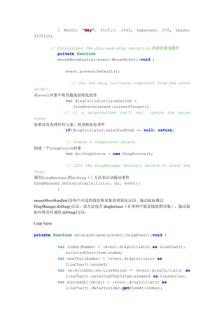 {   Month:   "May"
                          "May",   Profit:   2400,   Expenses:   575,   Sales:
2975}]);


        // Initializes the drag-and-drop operation.初始化拖曳操作
           private function
                                              void
           mouseMoveHandler(event:MouseEvent):void {

                 event.preventDefault();

                    // Get the drag initiator component from the event
object.
从event对象中取得拖曳初始化组件
          var dragInitiator:LineSeries =
             LineSeries(event.currentTarget);
         // if a selectedItem isn't set, ignore the mouse
event
如果没有选择任何元素，则忽略鼠标事件
        if
        if(dragInitiator.selectedItem == null return
                                         null) return;

                 // Create a DragSource object.
创建一个DragSource对象
           var ds:DragSource = new DragSource();

                 // Call the DragManager doDrag() method to start the
drag.
调用DragManager的doDrag（）方法来启动拖动事件
DragManager.doDrag(dragInitiator, ds, event);
          }

mouseMoveHandler()为每个可选的线状图对象处理鼠标运动。拖动鼠标激活
DragManager.doDrag()方法，该方法包含 dragInitiator（在本例中就是线状图对象），拖动鼠
标时将其传递给 doDrag()方法。

Code View:

                                                  void
private function setDragDropData(event:DragEvent):void {

             var index:Number = (event.dragInitiator as LineChart).
                selectedChartItem.index;
             var newYVal:Number = (event.dragInitiator as
                LineChart).mouseY;
             var selectedSeries:LineSeries = (event.dragInitiator as
                LineChart).selectedChartItem.element as LineSeries;
             var editedObj:Object = (event.dragInitiator as
                                        get
                                         getItemAt(index);
                LineChart).dataProvider.get
 