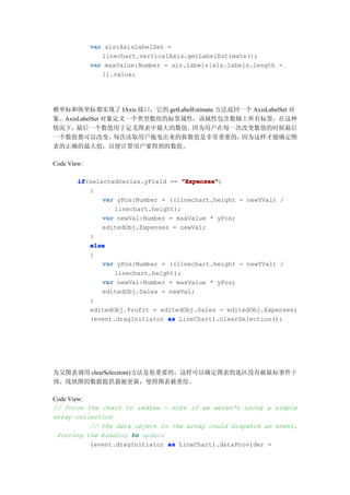 var als:AxisLabelSet =
                linechart.verticalAxis.getLabelEstimate();
             var maxValue:Number = als.labels[als.labels.length -
                1].value;




横坐标和纵坐标都实现了 IAxis 接口，它的 getLabelEstimate 方法返回一个 AxisLabelSet 对
象。AxisLabelSet 对象定义一个类型数组的标签属性，该属性包含数轴上所有标签。在这种
情况下，  最后一个数值用于定义图表中最大的数值。       因为用户在每一次改变数值的时候最后
一个数值都可以改变，       每次读取用户拖曳出来的新数值是非常重要的，       因为这样才能确定图
表的正确的最大值，以便计算用户要得到的数值。

Code View:

        if
        if(selectedSeries.yField == "Expenses"
                                     "Expenses")
           {
               var yPos:Number = ((linechart.height - newYVal) /
                  linechart.height);
               var newVal:Number = maxValue * yPos;
               editedObj.Expenses = newVal;
           }
           else
           {
               var yPos:Number = ((linechart.height - newYVal) /
                  linechart.height);
               var newVal:Number = maxValue * yPos;
               editedObj.Sales = newVal;
           }
           editedObj.Profit = editedObj.Sales - editedObj.Expenses;
           (event.dragInitiator as LineChart).clearSelection();




为父图表调用 clearSelection()方法是很重要的，这样可以确定图表的选区没有被鼠标事件干
预。线状图的数据提供器被更新，使得图表被重绘。

Code View:
// force the chart to redraw - note if we weren't using a simple
array collection
           // the data object in the array could dispatch an event,
 forcing the binding to update
           (event.dragInitiator as LineChart).dataProvider =
 