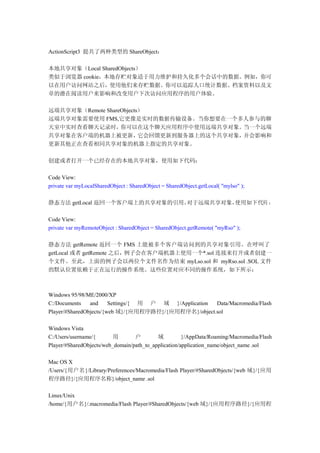 ActionScript3 提共了两种类型的 ShareObject：

本地共享对象（Local SharedObjects）
类似于浏览器 cookie，本地存贮对象适于用力维护和持久化多个会话中的数据。例如，你可
以在用户访问网站之后，使用他们来存贮数据。你可以追踪人口统计数据、档案资料以及文
章的潜在阅读用户来影响和改变用户下次访问应用程序的用户体验。

远端共享对象（Remote ShareObjects）
远端共享对象需要使用 FMS,它更像是实时的数据传输设备。当你想要在一个多人参与的聊
天室中实时查看聊天记录时，      你可以在这个聊天应用程序中使用远端共享对象。    当一个远端
共享对象在客户端的机器上被更新，          它会回馈更新到服务器上的这个共享对象，并会影响和
更新其他正在查看相同共享对象的机器上指定的共享对象。

创建或者打开一个已经存在的本地共享对象，使用如下代码：

Code View:
private var myLocalSharedObject : SharedObject = SharedObject.getLocal( "mylso" );

静态方法 getLocal 返回一个客户端上的共享对象的引用。对于远端共享对象，使用如下代码 ：

Code View:
private var myRemoteObject : SharedObject = SharedObject.getRemote( "myRso" );

静态方法 getRemote 返回一个 FMS 上能被多个客户端访问到的共享对象引用。在呼叫了
getLocal 或者 getRemote 之后，例子会在客户端机器上使用一个*.sol 连接来打开或者创建一
个文件。至此，上面的例子会以两位个文件名作为结束 myLso.sol 和 myRso.sol .SOL 文件
的默认位置依赖于正在运行的操作系统。这些位置对应不同的操作系统，如下所示：



Windows 95/98/ME/2000/XP
C:/Documents    and     Settings/{ 用 户 域 }/Application Data/Macromedia/Flash
Player/#SharedObjects/{web 域}/{应用程序路径}/{应用程序名}/object.sol

Windows Vista
C:/Users/username/{       用       户        域          }/AppData/Roaming/Macromedia/Flash
Player/#SharedObjects/web_domain/path_to_application/application_name/object_name .sol

Mac OS X
/Users/{用户名}/Library/Preferences/Macromedia/Flash Player/#SharedObjects/{web 域}/{应用
程序路径}/{应用程序名称}/object_name .sol

Linux/Unix
/home/{用户名}/.macromedia/Flash Player/#SharedObjects/{web 域}/{应用程序路径}/{应用程
 