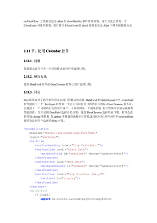 onAlertClose 方法被设定为 Alert 的 closeHandler 事件处理函数。这个方法会接受一个
CloseEvent 对象的参数，然后使用 CloseEvent 的 detail 属性来决定 Alert 中哪个按钮被点击。




2.11 节. 使用 Calendar 控件
      .

2.11.1. 问题

你想要允许用户在一个日历样式的控件中选择日期。

2.11.2. 解决办法

使用 DateField 控件或 DataChooser 控件让用户选择日期。

2.11.3. 讨论

Flex 框架提供了两个控件用来实现日历样式的功能：       DateField 和 DateChooser 控 件 。DateField
控件提供了一个 TextInput 控件和一个点击可以打开日历的日历图标。             DateChooser， 不 同 ，
                                                               则
它提供了一个可视的日历给用户操作。下列范例是一个简单的旅 程计算器用来展示两种类
型的控件。用户使用 DateField 选择开始日期，使用 DateChooser 选择结束日期。程序会在
控件的 change 事件触 发 update 事件处理函数中计算旅途持续时间。        两个控件的 selectedDate
属性会返回用户选择的 Date 对象。

<mx:Application
   xmlns:mx="http://www.adobe.com/2006/mxml"
   layout="vertical">
   <mx:Form>
       <mx:FormHeading label="Trip Calculator"/>
       <mx:FormItem label="Start Date">
          <mx:DateField id="startDate" change="update(event)"/>
       </mx:FormItem>
       <mx:FormItem label="End Date">
          <mx:DateChooser id="endDate" change="update(event)"/>
       </mx:FormItem>
       <mx:FormItem label="Trip Duration (days)">
          <mx:Label id="display"/>
       </mx:FormItem>
   </mx:Form>
   <mx:Script>
       <![CDATA[
          import mx.events.CalendarLayoutChangeEvent;
 