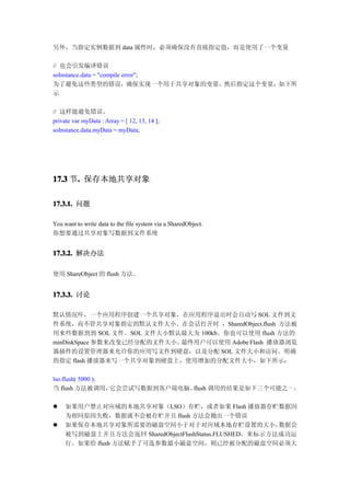 另外，当指定实例数据到 data 属性时，必须确保没有直接指定值，而是使用了一个变量

// 也会引发编译错误
soInstance.data = "compile error";
为了避免这些类型的错误，确保实现一个用于共享对象的变量，然后指定这个变量，如下所
示

// 这样能避免错误。
private var myData : Array = [ 12, 13, 14 ];
soInstance.data.myData = myData;




17.3 节. 保存本地共享对象
      .

17.3.1. 问题

You want to write data to the file system via a SharedObject.
你想要通过共享对象写数据到文件系统


17.3.2. 解决办法

使用 ShareObject 的 flush 方法。


17.3.3. 讨论

默认情况吓，一个应用程序创建一个共享对象，在应用程序退出时会自动写 SOL 文件到文
件系统，而不管共享对象指定的默认文件大小。在会话打开时 ，SharedObject.flush 方法被
用来些数据到到 SOL 文件。SOL 文件大小默认最大为 100kb。你也可以使用 flush 方法的
minDiskSpace 参数来改变已经分配的文件大小。最终用户可以使用 Adobe Flash 播放器浏览
器插件的设置管理器来允许你的应用写文件到硬盘，以及分配 SOL 文件大小和访问。明确
的指定 flash 播放器来写一个共享对象到硬盘上，使用增加的分配文件大小，如下所示：

lso.flush( 5000 );
当 flush 方法被调用，     它会尝试写数据到客户端电脑。flush 调用的结果是如下三个可能之一 ：

�    如果用户禁止对应域的本地共享对象（LSO）存贮，或者如果 Flash 播放器存贮数据因
     为相同原因失败，数据就不会被存贮并且 flush 方法会抛出一个错误
�    如果保存本地共享对象所需要的磁盘空间小于对于对应域本地存贮设置的大小，                数据会
     被写到磁盘上并且方法会返回 SharedObjectFlushStatus.FLUSHED，来标示方法成功运
     行。如果给 flush 方法赋予了可选参数最小磁盘空间，则已经被分配的磁盘空间必须大
 