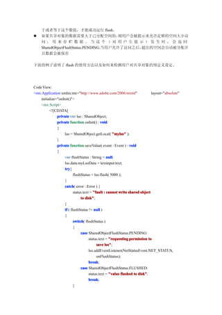 于或者等于这个数值，才能成功运行 flush。
�   如果共享对象的数据需要大于已分配空间的，                 则用户会被提示来允许足够的空间大小访
    问，用来存贮数据。当这个（对用户左提示）发生时，会返回
    SharedObjectFlushStatus.PENDING.当用户允许了访问之后，超出的空间会自动被分配并
    且数据会被保存

下面的例子说明了 flush 的使用方法以及如何来检测用户对共享对象的预定义设定。




Code View:
<mx:Application xmlns:mx="http://www.adobe.com/2006/mxml"                   layout="absolute"
    initialize="onInit()">
    <mx:Script>
          <![CDATA[
               private var lso : SharedObject;
               private function onInit() : void
               {
                   lso = SharedObject.getLocal( "mylso" );
               }
               private function saveValue( event : Event ) : void
               {
                   var flushStatus : String = null
                                                 null;
                   lso.data.myLsoData = textinput.text;
                   try
                    try{
                          flushStatus = lso.flush( 5000 );
                   }
                   catch error : Error ) {
                    catch(
                          status.text = "fault : cannot write shared object
                               to disk"
                                   disk";
                   }
                   if ( flushStatus != null )
                   {
                          switch flushStatus )
                          switch(
                          {
                               case SharedObjectFlushStatus.PENDING:
                                     status.text = "requesting permission to
                                          save lso"
                                                lso";
                                     lso.addEventListener(NetStatusEvent.NET_STATUS,
                                          onFlushStatus);
                                     break
                                     break;
                               case SharedObjectFlushStatus.FLUSHED:
                                     status.text = "value flushed to disk"
                                                                     disk";
                                     break
                                     break;
                          }
 