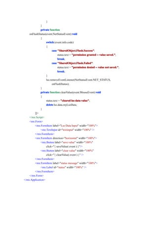 }
              }
              private function
                                           void
    onFlushStatus(event:NetStatusEvent):void
              {
                  switch (event.info.code)
                  {
                        case "SharedObject.Flush.Success"
                             "SharedObject.Flush.Success":
                             status.text = "permission granted -- value saved."
                                                                         aved.";
                             break
                             break;
                        case "SharedObject.Flush.Failed"
                             "SharedObject.Flush.Failed":
                             status.text = "permission denied -- value not saved."
                                                                           saved.";
                             break
                             break;
                  }
                  lso.removeEventListener(NetStatusEvent.NET_STATUS,
                        onFlushStatus);
              }
                                                              void
              private function clearValue(event:MouseEvent):void
              {
                  status.text = "cleared lso data value"
                                                  value";
                  delete lso.data.myLsoData;
              }
        ]]>
    </mx:Script>
    <mx:Form>
        <mx:FormItem label="Lso Data Input" width="100%">
              <mx:TextInput id="textinput" width="100%" />
        </mx:FormItem>
        <mx:FormItem direction="horizontal" width="100%">
              <mx:Button label="save value" width="100%"
                  click="{ saveValue( event ) }"/>
              <mx:Button label="clear value" width="100%"
                  click="{ clearValue( event ) }" />
        </mx:FormItem>
        <mx:FormItem label="status message" width="100%">
              <mx:Label id="status" width="100%" />
        </mx:FormItem>
    </mx:Form>
</mx:Application>
 