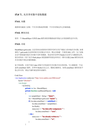17.4 节. 从共享对象中读取数据
      .

17.4.1. 问题

我想要从磁盘上读取一个共享对象或者检测一个共享对象是否已经被创建。


17.4.2. 解决办法

使用一个 SharedObject 实例的 data 属性来检查数据或者其他人以变量属性是否可用。


17.4.3. 讨论

ShardObject.getLocal() 方法用来访问你的应用程序存贮在用户硬盘上的本地共享对象。如果
调用了 getLocal()方法的时候共享对象还不存在，默认会创建一个新的 SOL 文件。为了读取
会话中新创建本地共享对象中存贮的数据，你必须首先呼叫 flush()方法来写入数据到文件。
很长时间内（用户允许 Flash player 浏览器插件的设定时间长）都可以通过 data 属性来访问
共享对象中预先存储的数据。

如下的范例，在某个值在 data 对象不可用或者共享对象不存在的时候，写入数据到一个动
态的 someData1 属性。在呼叫 flush()方法之后，数据会被核实。如果 someData1 属性的某个
值已经可用，那这个操作就是简单读操作。

Code View:
<mx:Application xmlns:mx="http://www.adobe.com/2006/mxml"
    layout="absolute">
    <mx:Script>
         <![CDATA[
             private var lso : SharedObject;
             private function readSharedObject() : void
             {
                  var sampleData1 : String = "data1"
                                                 "data1";
                  lso = SharedObject.getLocal( "mylso" );
                  if ( lso.data.someData1 == undefined ) {
                         lso.data.someData1 = sampleData1;
                         lso.flush();
                         status.text += "lso data after assignment: " +
                               lso.data.someData1 + "nn"
                                                     "nn";
                  } else {
                         status.text += "lso already written to: " +
                               lso.data.someData1 + "n"
                                                     "n";
                  }
             }
 