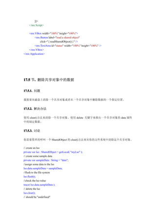 ]]>
    </mx:Script>

    <mx:VBox width="100%" height="100%">
        <mx:Button label="read a shared object"
              click="{ readSharedObject() }" />
        <mx:TextArea id="status" width="100%" height="100%" />
    </mx:VBox>
</mx:Application>




17.5 节. 删除共享对象中的数据
      .

17.5.1. 问题

我想要从磁盘上清除一个共享对象或者从一个共享对象中删除数据的一个指定位置。


17.5.2. 解决办法

使用 clear()方法来清除一个共享对象。使用 delete 关键字来移出一个共享对象的 data 属性
中的制定数据。


17.5.3. 讨论

你需要简单的呼叫一个 SharedObject 的 clear()方法来从你的文件系统中清除这个共享对象。

// create an lso
private var lso : SharedObject = getLocal( "myLso" );
// create some sample data
private var sampleData : String = "data";
//assign some data to the lso
lso.data.sampleData = sampleData;
//flush to the file system
lso.flush();
//check the lso value
trace( lso.data.sampleData );
// delete the lso
lso.clear();
// should be "undefined"
 