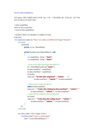 trace( lso.data.sampleData );

使用 delete 关键字来删除本地共享对象（lso）中的一个指定数据元素，但是注意，这个不能
把共享对象从文件系统中清除。

// delete sampleData
delete lso.data.sampleData;
// trace( lso.data.sampleData )

下面的例子移除共享对象数据并完全删除共享对象：
Code View:
<mx:Application xmlns:mx="http://www.adobe.com/2006/mxml" layout="absolute">
    <mx:Script>
        <![CDATA[
             private var lso : SharedObject;

               private function removeSharedObject() : void
               {
                   var sampleData1 : String = "data1"
                                              "data1";
                   var sampleData2 : String = "data2"
                                              "data2";

                    //create an lso object and assign some data to it
                    lso = SharedObject.getLocal( "mylso" );
                    lso.data.someData1 = sampleData1;
                    lso.data.someData2 = sampleData2;
                    lso.flush();
                    status.text = "lso data after assignment" + "ndata1:     "+
                               lso.data.someData1 + "ndata2: " + lso.data.someData2;

                    // delete a piece of data from the lso
                    delete lso.data.someData1;
                    status.text += "nnlso after deleting lso.data.someData1" + "ndata1: " +
                          lso.data.someData1 + "ndata2: " + lso.data.someData2;
                    // remove the lso completely from the filesystem
                    lso.clear();
                    status.text += "nnlso data after calling clear()" + "ndata1: " +
                          lso.data.someData1 + "ndata2: " + lso.data.someData2;
               }
         ]]>
     </mx:Script>

     <mx:VBox width="100%" height="100%">
         <mx:Button label="remove a shared object"
             click="{ removeSharedObject() }" />
 