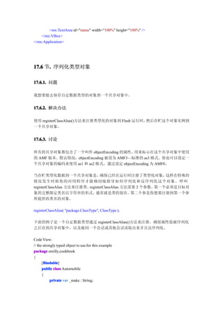 <mx:TextArea id="status" width="100%" height="100%" />
    </mx:VBox>
</mx:Application>




17.6 节. 序列化类型对象
      .

17.6.1. 问题

我想要能去保存自定数据类型的对象到一个共享对象中。


17.6.2. 解决办法

使用 registerClassAlias()方法来注册类型化的对象到 Flash 运行时，然后存贮这个对象实例到
一个共享对象。


17.6.3. 讨论

所有的共享对象都包含了一个叫作 objectEncoding 的属性，    用来标示在这个共享对象中使用
的 AMF 版本。默认情况，objectEncoding 被设为 AMF3—标准的 as3 格式。你也可以设定一
个共享对象的编码来使用 as1 和 as2 格式，通过设定 objectEncoding 为 AMF0。

当存贮类型化数据到一个共享对象是，                确保已经在运行时注册了类型化对象，         这样在特殊的
情况发生时候你的应用程序才能确切地指导如何序列化和反序列化这个对象。呼叫
registerClassAlias 方法来注册类。registerClassAlias 方法需要 2 个参数。第一个必须是目标对
象的完整限定类名以字符串的形式，              通常就是类的别名。         第二个参是你想要注册到第一个参
所提供的类名的对象。

registerClassAlias( "package.ClassType", ClassType );

下面的例子是一个自定数据类型通过 registerClassAlias()方法来注册，确保属性值被序列化
之后存到共享对象中，以及被同一个会话或其他会话读取出来并且反序列化。

Code View:
// the strongly typed object to use for this example
package oreilly.cookbook
{
       Bindable
      [Bindable
       Bindable]
      public class Automobile
      {
            private var _make : String;
 