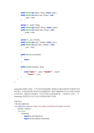 public function get make() : String { return _make; }
        public function set make( value : String ) : void {
              _make = value;
        }

        private var _model : String;
        public function get model() : String { return _model; }
        public function set model( value : String ) : void {
            _model = value;
        }

        private var _year : Number;
        public function get year() : Number { return _year; }
        public function set year( value : Number ) : void {
              _year = value;
        }

        public function Automobile()
        {
            super
            super();
        }

        public function toString() : String
        {
            return "make: " + _make + "nmodel: " + _model +
                 "nyear: " + _year;
        }
    }
}



Automoible 类拥有与制造一个汽车相关的基础属性。属性值可以被分别地存贮存储到共享对
象实例中，     但是你也需要注册这些自定的数据类型， 确保当数据被再次从共享对象中读取到
应用程序时，数据反序列化操作上可以序列化以及保留属性值。下面的例子注册了一个
Automoible 类的类名并且读写自定义对象到本地共享对象：

Code View:
// the main application
<mx:Application xmlns:mx="http://www.adobe.com/2006/mxml" layout="absolute"
      initialize="onInit()">
      <mx:Script>
            <![CDATA[
                 import mx.utils.ObjectUtil;
                 import oreilly.cookbook.Automobile;
 