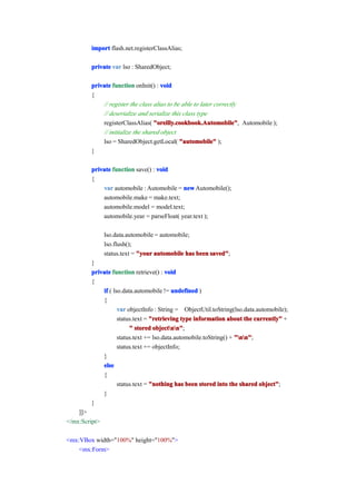 import flash.net.registerClassAlias;

         private var lso : SharedObject;

         private function onInit() : void
         {
             // register the class alias to be able to later correctly
             // deserialize and serialize this class type
             registerClassAlias( "oreilly.cookbook.Automobile" Automobile );
                                   "oreilly.cookbook.Automobile",
             // initialize the shared object
             lso = SharedObject.getLocal( "automobile" );
         }

         private function save() : void
         {
             var automobile : Automobile = new Automobile();
             automobile.make = make.text;
             automobile.model = model.text;
             automobile.year = parseFloat( year.text );

               lso.data.automobile = automobile;
               lso.flush();
               status.text = "your automobile has been saved"
                                                       saved";
         }
         private function retrieve() : void
         {
             if ( lso.data.automobile != undefined )
             {
                    var objectInfo : String = ObjectUtil.toString(lso.data.automobile);
                    status.text = "retrieving type information about the currently" +
                         " stored objectnn"
                                   objectnn";
                    status.text += lso.data.automobile.toString() + "nn"
                                                                    "nn";
                    status.text += objectInfo;
             }
             else
             {
                    status.text = "nothing has been stored into the shared object"
                                                                            object";
             }
         }
    ]]>
</mx:Script>

<mx:VBox width="100%" height="100%">
    <mx:Form>
 