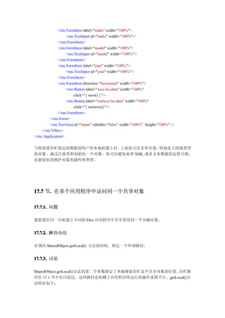 <mx:FormItem label="make" width="100%">
                  <mx:TextInput id="make" width="100%"/>
              </mx:FormItem>
              <mx:FormItem label="model" width="100%">
                  <mx:TextInput id="model" width="100%"/>
              </mx:FormItem>
              <mx:FormItem label="year" width="100%">
                  <mx:TextInput id="year" width="100%"/>
              </mx:FormItem>
              <mx:FormItem direction="horizontal" width="100%">
                  <mx:Button label="save lso data" width="100%"
                      click="{ save() }"/>
                  <mx:Button label="retrieve lso data" width="100%"
                      click="{ retrieve()}"/>
              </mx:FormItem>
        </mx:Form>
        <mx:TextArea id="status" editable="false" width="100%" height="100%" />
    </mx:VBox>
</mx:Application>

当你需要存贮指定的数据到用户的本地机器上时，上面的方法非常有效，  特别是大的强类型
值对象。通过注册类和初始化一个对象，你可以避免处理 XML 或者文本数据的运算开销，
还能很好的维护对象的属性和类型。




17.7 节. 在多个应用程序中访问同一个共享对象
      .

17.7.1. 问题

我想要在同一台机器上不同的 Flex 应用程序中共享使用同一个贡献对象。


17.7.2. 解决办法

在调用 SharedObject.getLocal() 方法的时候，指定一个外部路径。


17.7.3. 讨论

SharedObject.getLocal()方法的第二个参数指定了本地硬盘存贮这个共享对象的位置。存贮路
径在 17.1 节中有讨论过，这些路径是依赖于应用程序所运行的操作系统平台。getLocal()方
法特征如下：
 