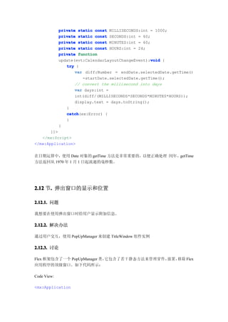 private static const MILLISECONDS:int = 1000;
             private static const SECONDS:int = 60;
             private static const MINUTES:int = 60;
             private static const HOURS:int = 24;
             private function
                                                    void
             update(evt:CalendarLayoutChangeEvent):void {
                try {
                    var diff:Number = endDate.selectedDate.getTime()
                       -startDate.selectedDate.getTime();
                    // convert the millisecond into days
                    var days:int =
                    int(diff/(MILLISECONDS*SECONDS*MINUTES*HOURS));
                    display.text = days.toString();
                }
                catch
                catch(ex:Error) {
                }
             }
       ]]>
   </mx:Script>
</mx:Application>


在日期运算中，使用 Date 对象的 getTime 方法是非常重要的，以便正确处理 闰年。getTime
方法返回从 1970 年 1 月 1 日起流逝的毫秒数。




2.12 节. 弹出窗口的显示和位置
      .

2.12.1. 问题

我想要在使用弹出窗口时给用户显示附加信息。

2.12.2. 解决办法

通过用户交互，使用 PopUpManager 来创建 TitleWindow 组件实例

2.12.3. 讨论

Flex 框架包含了一个 PopUpManager 类，它包含了若干静态方法来管理穿件，放置，移除 Flex
应用程序的顶级窗口。如下代码所示：

Code View:

<mx:Application
 