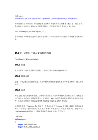 Code View:
SharedObject.getLocal("objectName" , "pathname" [ optional parameter ] ): SharedObject

如果你指定了 pathname，flash 播放器会存贮共享对象到相关的本地主机目录。通过这个，
你可以在访问共享对象的时候告诉应用程序一个已知位置来查找共享对象。例如:

lso = SharedObject.getLocal("myLso", "/" );

你可以使用共享对象的已知位置来作为条件，让多个应用程序访问指定共享对象中存贮的信
息。




17.8 节. 记住用户输入文本框的内容
      .

Contributed by Kristopher Schultz


17.8.1. 问题

我想要再用户离开应用程序的时候，记住用户输入的 TextInput 的字段。


17.8.2. 解决办法

创建一个 TextInput 组建的子类，当用户输入的时候来使用本地共享对象存贮用户输入的文
本值。


17.8.3. 讨论

为了方便，现代浏览器都提供了记住用户上次在公共表单区域输入值和登陆提示，  这些值在
用户再次访问的时候不用再次输入。默认情况，Flex 应用程序没有继承这个非常有用的行
为，但是你可以很简单的通过使用本章的例子中的自定义组件来实现。

这个组件继承于 TextInput 类，增加了一个静态方法到 TextInput 的 API，被设计了用来记住
最 后 一 次 的 值 . persistenceId 属 性 是 存 贮 ID 用 来 指 定 这 个 组 件 的 实 例 。 静 态 方 法
clearStoredValues()让你可以全局晴空所有之前存贮的值。代码如下：

Code View:
package custom
{
    import flash.events.Event;
    import flash.net.SharedObject;
 