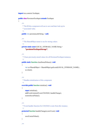 import mx.controls.TextInput;

public class PersistentTextInput extends TextInput
{
    /**
      * The ID this component will use to save and later look up its
      * associated value.
      */
    public var persistenceId:String = null
                                       null;

     /**
      * The SharedObject name to use for storing values.
      */
     private static const LOCAL_STORAGE_NAME:String =
         "persistentTextInputStorage"
         "persistentTextInputStorage";

     /**
       * Clears previously stored values for all PersistentTextInput instances.
       */
                                                   void
     public static function clearStoredValues() :void
     {
          var so:SharedObject = SharedObject.getLocal(LOCAL_STORAGE_NAME);
          so.clear();
     }

     /**
       * Handles initialization of this component.
       */
                                            void
     override public function initialize() :void
     {
          super
          super.initialize();
          addEventListener(Event.CHANGE, handleChange);
          restoreSavedValue();
     }

     /**
       * Event handler function for CHANGE events from this instance.
       */
                                                   void
     protected function handleChange(event:Event) :void
     {
          saveCurrentValue();
     }

     /**
 