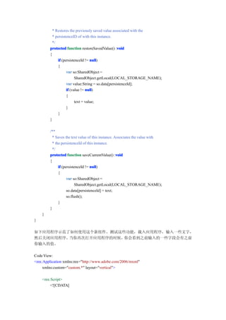 * Restores the previously saved value associated with the
          * persistenceID of with this instance.
          */
        protected function restoreSavedValue() :voidvoid
        {
              if (persistenceId != null
                                    null)
              {
                    var so:SharedObject =
                          SharedObject.getLocal(LOCAL_STORAGE_NAME);
                    var value:String = so.data[persistenceId];
                    if (value != null
                                 null)
                    {
                          text = value;
                    }
              }
        }

        /**
          * Saves the text value of this instance. Associates the value with
          * the persistenceId of this instance.
          */
        protected function saveCurrentValue() :void void
        {
              if (persistenceId != null
                                   null)
              {
                    var so:SharedObject =
                          SharedObject.getLocal(LOCAL_STORAGE_NAME);
                    so.data[persistenceId] = text;
                    so.flush();
              }
        }
    }
}

如下应用程序示范了如何使用这个新组件。测试这些功能，载入应用程序，输入一些文字，
然后关闭应用程序。当你再次打开应用程序的时候，你会看到之前输入的一些字段会有之前
你输入的值。

Code View:
<mx:Application xmlns:mx="http://www.adobe.com/2006/mxml"
    xmlns:custom="custom.*" layout="vertical">

    <mx:Script>
        <![CDATA[
 