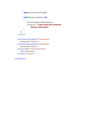 import custom.PersistentTextInput;

                                            void
             public function clearValues() :void
             {
                 PersistentTextInput.clearStoredValues();
                 message.text = "A page refresh will reveal that the
                      values have not persisted."
                                       persisted.";
             }
        ]]>
    </mx:Script>

    <custom:PersistentTextInput id="firstNameInput"
        persistenceId="firstName" />
    <custom:PersistentTextInput id="lastNameInput"
        persistenceId="lastName" />
    <mx:Button label="Clear Persistent Values"
        click="clearValues()" />
    <mx:Label id="message" />

</mx:Application>
 