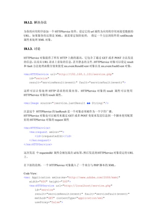 18.1.2. 解决办法

为你的应用程序添加一个 HTTPService 组件，设定它的 url 属性为应用程序用来接受数据的
URL。如果服务的反馈是 XML，就需要定制的处理， 指定一个方法到组件的 xmlDecode
属性来处理 XML 对象。


18.1.3. 讨论

HTTPService 对象提供了所有 HTTP 上跑的通讯。它包含了通过 GET 或者 POST 方法发送
的信息，    以及从 URL 请求上获取的信息，  甚至静态的文件。        HTTPService 对象可以设定 result
和 fault 方法处理函数分别来接受 mx.event.ResultEvent 对象以及 mx.event.FaultEvent 对象：

<mx:HTTPService url="http://192.168.1.101/service.php"
   id="service"
   result="serviceResult(event)" fault="serviceFault(event)">


这样可以让你处理 HTTP 请求的结果内容。 HTTPService 对象的 result 属性可以使用
HTTPService 对象的 result 属性。

<mx:Image source="{service.lastResult as String}"/>


注意这个 HTTPService 的 lastResult 是一个对象必须被作为一个字符广播。
HTTPService 对象也可以被用来通过 GET 或者 POST 变量来发送信息到一个脚本使用配置
好的 HTTPService 对象的 request 属性

<mx:HTTPService>
   <mx:request xmlns="">
       <id>{requestedId}</id>
   </mx:request>
</mx:HTTPService>


这次发送 中 requestedId 属性会被包装在 id 标签，然后发送到 HTTPService 对象设定的 URL
上。

在下面的范例，一个 HTTPService 对象载入了一个来自与 PHP 脚本的 XML。

Code View:
<mx: Application xmlns:mx="http://www.adobe.com/2006/mxml"
    width="400" height="300">
    <mx:HTTPService url="http://localhost/service.php"
        id="service"
        result="serviceResult(event)" fault="serviceFault(event)"
        method="GET" contentType="application/xml"
        useProxy="false">
 