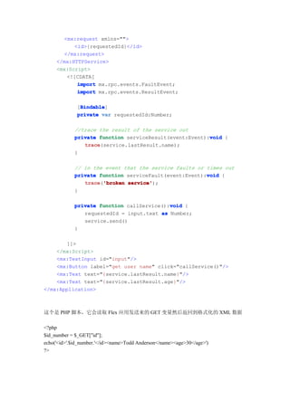 <mx:request xmlns="">
           <id>{requestedId}</id>
       </mx:request>
     </mx:HTTPService>
     <mx:Script>
        <![CDATA[
            import mx.rpc.events.FaultEvent;
            import mx.rpc.events.ResultEvent;

               Bindable
               Bindable]
              [Bindable
              private var requestedId:Number;

             //trace the result of the service out
                                                         void
             private function serviceResult(event:Event):void {
                trace
                trace(service.lastResult.name);
             }

             // in the event that the service faults or times out
                                                        void
             private function serviceFault(event:Event):void {
                trace 'broken service'
                trace('broken service');
             }

                                            void
             private function callService():void {
                requestedId = input.text as Number;
                service.send()
             }

       ]]>
    </mx:Script>
    <mx:TextInput id="input"/>
    <mx:Button label="get user name" click="callService()"/>
    <mx:Text text="{service.lastResult.name}"/>
    <mx:Text text="{service.lastResult.age}"/>
</mx:Application>



这个是 PHP 脚本，它会读取 Flex 应用发送来的 GET 变量然后返回到格式化的 XML 数据

<?php
$id_number = $_GET["id"];
echo('<id>'.$id_number.'</id><name>Todd Anderson</name><age>30</age>')
?>
 