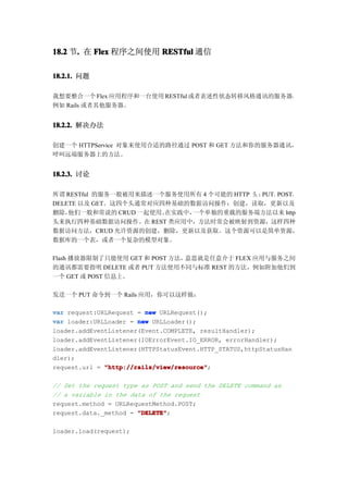 18.2 节. 在 Flex 程序之间使用 RESTful 通信
      .

18.2.1. 问题

我想要整合一个 Flex 应用程序和一台使用 RESTful 或者表述性状态转移风格通讯的服务器，
例如 Rails 或者其他服务器。


18.2.2. 解决办法

创建一个 HTTPService 对象来使用合适的路径通过 POST 和 GET 方法和你的服务器通讯，
呼叫远端服务器上的方法。


18.2.3. 讨论

所谓 RESTful 的服务一般被用来描述一个服务使用所有 4 个可能的 HTTP 头 ：PUT，POST，
DELETE 以及 GET。这四个头通常对应四种基础的数据访问操作：创建，读取，更新以及
删除， 他们一般和常说的 CRUD 一起使用。在实践中，一个单独的重载的服务端方法以来 http
头来执行四种基础数据访问操作。在 REST 类应用中，方法时常会被映射到资源，这样四种
数据访问方法，CRUD 允许资源的创建，删除，更新以及获取。这个资源可以是简单资源，
数据库的一个表，或者一个复杂的模型对象。

Flash 播放器限制了只能使用 GET 和 POST 方法，意思就是任意介于 FLEX 应用与服务之间
的通讯都需要指明 DELETE 或者 PUT 方法使用不同与标准 REST 的方法，例如附加他们到
一个 GET 或 POST 信息上。

发送一个 PUT 命令到一个 Rails 应用，你可以这样做：

var request:URLRequest = new URLRequest();
var loader:URLLoader = new URLLoader();
loader.addEventListener(Event.COMPLETE, resultHandler);
loader.addEventListener(IOErrorEvent.IO_ERROR, errorHandler);
loader.addEventListener(HTTPStatusEvent.HTTP_STATUS,httpStatusHan
dler);
request.url = "http://rails/view/resource"
              "http://rails/view/resource";

// Set the request type as POST and send the DELETE command as
// a variable in the data of the request
request.method = URLRequestMethod.POST;
request.data._method = "DELETE"
                       "DELETE";

loader.load(request);
 