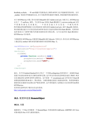 Ror(Ruby on Rails，一种 web 敏捷开发框架)在正确的 HTTP 方法不能被使用的时候，允许
_methdo 变量来申明描述的方法。        对于其他类型的 REST 类服务，类似的操作都会被使用到 。

对于 HTTPService 对象， 你可以使用 BlazeDS 或者 Adobe LiveCycle 来配合它。 HTTPService
定义了一个 useProxy 属性，当它设为 true 会指定 flash 播放器只与 services-config.xml 文件
中的服 务器 定义 来通 讯。 一个 请求 会建 立并 且发 送一 个被 代理 的
                 （以及其他请求）
PUT/DELETE/OPTIONS           被发送到 Adobe LiveCycle 或者 BlazeDS 服务器 ，
然后服务器会建立并且发送实际的 HTTP 请求并且返回反馈内容到 flash 播放器。代理同时
也控 制来 自于 HTTP 500 代码 服务器错误的失败反馈，它可以返回给 flash 播放 器让
HTTPService 可以处理。

当你配置好 HTTPService 对象使用 BlazeDS 或者 lifecycle 代理之后，你可以在 HTTPService
上通过设定 method 属性来使用服务器的全部范围的 Http 头。

<mx:HTTPService id="proxyService"
   destination="http://localhost/app/url"/>
<mx:Script>
   <![CDATA[
                                  void
       private function sendPut():void {
          proxyService.method = "DELETE"
                                "DELETE";
                            "id=2"
                            "id=2");
          proxyService.send("id=2"
       }
   ]]>
</mx:Script>


最后，有个叫 Garbriel Hanford 的人开发了一个叫做 as3httpclient 的库使用了二进制的 Flash
套接字来读取 HTTP 流并且解码 HTTP 反馈。                  这个库允许你来发送和阅读 GET，POST，PUT
以及 DELETE 这四种 HTTP 反馈但是，这个需要一个 crossdomain.xml 文件来允许 Flash 播
放器连接到服务器 80 端口。默认情况，与服务器通过套接字来通讯的时候，你需要和服务
器使用更为 REST 的反馈以及严格的 HTTP，这个类库提供了足够强大可以用来替代标准的
HTTPService.
更多的信息和代码下载可以在这里看到：
http://code.google.com/p/as3httpclientlib/.




18.3. 配置和连接 RemoteObject

18.3.1. 问题

我想要为一个 Flex 应用配置一个 RemoteObject 用来连接到 ColdFusion，AMFPHP， 者 Java
                                                        或
对象来提供 Flex 应用与服务的通讯。
 