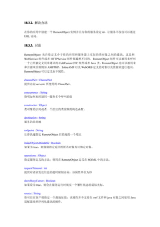 18.3.2. 解决办法

在你的应用中创建一个 RemoteObject 实例并且为你的服务设定 id，让服务不仅仅可以通过
URL 访问。


18.3.3. 讨论

RemoteObject 允许你定义介于你的应用和服务器上实际的类对象之间的通讯。这是和
WebService 组件或者 HTTPService 组件都截然不同的。RemoteObject 组件可以被用来呼叫
一个已经被定义用来通讯的 ColdFusion CFC 组件或者 Java 类 。RemoteObject 也可以被用来
和开源项目例例如 AMFPHP，SabreAMF 以及 WebORB 定义的对象以及资源来进行通讯。
RemoteObject 可以定义如下属性。

channelSet : ChannelSet
提供访问 serveric 所使用的 ChanelSet。

concurrency : String
指明如何来控制同一服务多个呼叫的值

constructor : Object
类对象的引用或者一个给出的类实例的构造函数。

destination : String
服务的目的地

endpoint : String
让你快速指定 RemoteObject 目的地的一个端点

makeObjectsBindable : Boolean
如果为 true，则强制指定返回的匿名对象为可绑定对象。

operations : Object
指定服务定义的方法；使用在 RemoteObject 定义在 MXML 中的方法。

requestTimeout : int
提供对请求发送信息的超时限制访问，该属性单位为秒

showBusyCursor : Boolean
如果设为 true，则会在服务运行时现实一个繁忙状态的鼠标光标。

source : String
你可以在客户端指定一个源地址值；该属性并不支持在 swf 文件和 java 对象之间使用 Java
适配器来坐序列化通讯的操作。
 