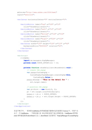 xmlns:mx="http://www.adobe.com/2006/mxml"
   layout="absolute">

   <mx:Canvas horizontalCenter="0" verticalCenter="0">

      <mx:LinkButton label="Top" x="100" y="10"
          click="showDetail(event)"/>
      <mx:LinkButton label="Left" x="10" y="100"
          click="showDetail(event)"/>
      <mx:LinkButton label="Bottom" x="100" y="200"
          click="showDetail(event)"/>
      <mx:LinkButton label="Right" x="200" y="100"
          click="showDetail(event)"/>
      <mx:Canvas width="100" height="100" x="125" y="40"
          backgroundColor="#ff0000" rotation="45">
      </mx:Canvas>
   </mx:Canvas>

   <mx:Script>
      <![CDATA[
          import mx.managers.PopUpManager;
          private const POPUP_OFFSET:int = 10;

                                                       void
           private function showDetail(evt:MouseEvent):void {
              // create the popup
              var popup:CustomPopUp =
                                                       this
                                                       this,
                  CustomPopUp(PopUpManager.createPopUp(this
                                 false
                                 false));
                     CustomPopUp,false
              popup.message = "This is the detail for " +
                  evt.target.label;

              // position the popup
              var pt:Point = new Point(0, 0);
              pt = evt.target.localToGlobal(pt);
              popup.x = pt.x + POPUP_OFFSET;
              popup.y = pt.y + evt.target.height + POPUP_OFFSET;
           }
       ]]>
   </mx:Script>
</mx:Application>

在这个例子中，一系列的 LinkButton 控件被创建并被绝对定位放置在 Canvas 中。当用户点
击了一个 LinkButton，一个弹出窗口会 显示用来为用户显示详细信息。LinkButton 控件的
click 事件被连接到 showDetail 方 法 上 。showDetail 方法使用了 PopUpManager 的 createPopUp
 