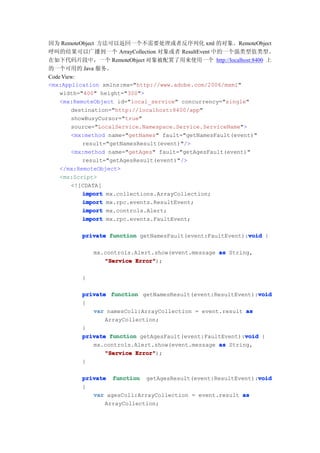 因为 RemoteObject 方法可以返回一个不需要处理或者反序列化 xml 的对象。RemoteObject
呼叫的结果可以广播到一个 ArrayCollection 对象或者 ResultEvent 中的一个强类型值类型。
在如下代码片段中，一个 RemoteObject 对象被配置了用来使用一个 http://localhost:8400 上
的一个可用的 Java 服务。
Code View:
<mx:Application xmlns:mx="http://www.adobe.com/2006/mxml"
    width="400" height="300">
    <mx:RemoteObject id="local_service" concurrency="single"
        destination="http://localhost:8400/app"
        showBusyCursor="true"
        source="LocalService.Namespace.Service.ServiceName">
        <mx:method name="getNames" fault="getNamesFault(event)"
           result="getNamesResult(event)"/>
        <mx:method name="getAges" fault="getAgesFault(event)"
           result="getAgesResult(event)"/>
    </mx:RemoteObject>
    <mx:Script>
        <![CDATA[
           import mx.collections.ArrayCollection;
           import mx.rpc.events.ResultEvent;
           import mx.controls.Alert;
           import mx.rpc.events.FaultEvent;

                                                          void
         private function getNamesFault(event:FaultEvent):void {

             mx.controls.Alert.show(event.message as String,
                "Service Error"
                         Error");

         }

                                                             void
         private function getNamesResult(event:ResultEvent):void
         {
            var namesColl:ArrayCollection = event.result as
                ArrayCollection;
         }
                                                         void
         private function getAgesFault(event:FaultEvent):void {
            mx.controls.Alert.show(event.message as String,
                "Service Error"
                         Error");
         }

                                                           void
         private function getAgesResult(event:ResultEvent):void
         {
            var agesColl:ArrayCollection = event.result as
                ArrayCollection;
 