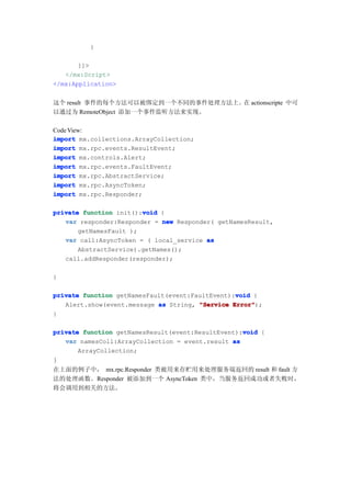 }

       ]]>
   </mx:Script>
</mx:Application>


这个 result 事件的每个方法可以被绑定到一个不同的事件处理方法上。 actionscripte 中可
                                    在
以通过为 RemoteObject 添加一个事件监听方法来实现。

Code View:
import mx.collections.ArrayCollection;
import mx.rpc.events.ResultEvent;
import mx.controls.Alert;
import mx.rpc.events.FaultEvent;
import mx.rpc.AbstractService;
import mx.rpc.AsyncToken;
import mx.rpc.Responder;

                        void
private function init():void {
   var responder:Responder = new Responder( getNamesResult,
       getNamesFault );
   var call:AsyncToken = ( local_service as
       AbstractService).getNames();
   call.addResponder(responder);

}

                                                 void
private function getNamesFault(event:FaultEvent):void {
   Alert.show(event.message as String, "Service Error"
                                                Error");
}

                                                   void
private function getNamesResult(event:ResultEvent):void {
   var namesColl:ArrayCollection = event.result as
       ArrayCollection;
}
在上面的例子中， mx.rpc.Responder 类被用来存贮用来处理服务端返回的 result 和 fault 方
法的处理函数。Responder 被添加到一个 AsyncToken 类中，当服务返回成功或者失败时，
将会调用到相关的方法。
 