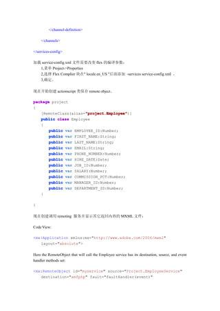 </channel-definition>

    </channels>

</services-config>

加载 service-config.xml 文件需要改变 flex 的编译参数：
  1,菜单 Project->Properties
  2,选择 Flex Complier 块在" locale en_US "后面添加 -services service-config.xml 。
  3,确定。

现在开始创建 actionscript 类保存 remote object。

package project
{
                       "project.Employee"
                       "project.Employee")]
   [RemoteClass(alias="project.Employee"
   public class Employee
   {
       public var EMPLOYEE_ID:Number;
       public var FIRST_NAME:String;
       public var LAST_NAME:String;
       public var EMAIL:String;
       public var PHONE_NUMBER:Number;
       public var HIRE_DATE:Date;
       public var JOB_ID:Number;
       public var SALARY:Number;
       public var COMMISSION_PCT:Number;
       public var MANAGER_ID:Number;
       public var DEPARTMENT_ID:Number;
   }

}

现在创建调用 remoting 服务并显示其它返回内容的 MXML 文件：

Code View:

<mx:Application xmlns:mx="http://www.adobe.com/2006/mxml"
   layout="absolute">

Here the RemoteObject that will call the Employee service has its destination, source, and event
handler methods set:

<mx:RemoteObject id="myservice" source="Project.EmployeeService"
   destination="amfphp" fault="faultHandler(event)"
 