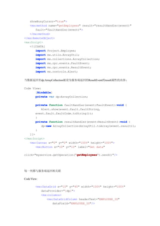 showBusyCursor="true">
   <mx:method name="getEmployees" result="resultHandler(event)"
       fault="faultHandler(event)">
   </mx:method>
</mx:RemoteObject>
<mx:Script>
   <![CDATA[
       import Project.Employee;
       import mx.utils.ArrayUtil;
       import mx.collections.ArrayCollection;
       import mx.rpc.events.FaultEvent;
       import mx.rpc.events.ResultEvent;
       import mx.controls.Alert;


当数据返回里dp:ArrayCollection被设为服务端返回的ResultEvent的result属性的内容:

Code View:
        Bindable
        Bindable]
       [Bindable
       private var dp:ArrayCollection;

                                                        void
        private function faultHandler(event:FaultEvent):void {
           Alert.show(event.fault.faultString,
        event.fault.faultCode.toString());
        }
                                                          void
        private function resultHandler(event:ResultEvent):void {
              new
           dp=new ArrayCollection(ArrayUtil.toArray(event.result));
        }
   ]]>
</mx:Script>
   <mx:Canvas x="0" y="0" width="100%" height="100%">
       <mx:Button x="10" y="10" label="Get data"

                              'getEmployees'
                              'getEmployees').send()"/>
click="myservice.getOperation('getEmployees'




每一列都与服务端返回相关联

Code View:

        <mx:DataGrid x="10" y="40" width="100%" height="100%"
           dataProvider="{dp}">
           <mx:columns>
               <mx:DataGridColumn headerText="EMPLOYEE_ID"
                  dataField="EMPLOYEE_ID"/>
 