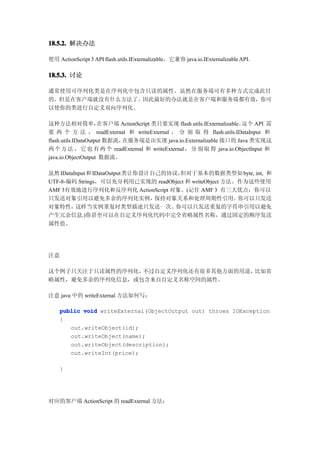 18.5.2. 解决办法

使用 ActionScript 3 API flash.utils.IExternalizable，它兼容 java.io.IExternalizable API.

18.5.3. 讨论

通常使用可序列化类是在序列化中包含只读的属性。虽然在服务端可有多种方式完成此目
的，但是在客户端就没有什么方法了。因此最好的办法就是在客户端和服务端都有效，你可
以使你的类进行自定义双向序列化。

这种方法相对简单，            在客户端 ActionScript 类只要实现 flash.utils.IExternalizable。这个 API 需
要 两 个 方 法 ， readExternal 和 writeExternal ， 分 别 取 得 flash.utils.IDataInput 和
flash.utils.IDataOutput 数据流，在服务端是由实现 java.io.Externalizable 接口的 Java 类实现这
两 个 方 法 ， 它 也 有 两 个 readExternal 和 writeExternal ， 分 别 取 得 java.io.ObjectInput 和
java.io.ObjectOutput 数据流。

虽然 IDataInput 和 IDataOutput类让你设计自己的协议，但对于基本的数据类型如 byte, int, 和
UTF-8-编码 Strings，可以充分利用已实现的 readObject 和 writeObject 方法。作为这些使用
AMF 3有效地进行序列化和反序列化 ActionScript 对象。(记住 AMF 3 有三大优点：你可以
只发送对象引用以避免多余的序列化实例，              保持对象关系和处理周期性引用。        你可以只发送
对象特性，    这样当实例重复时类型描述只发送一次。          你可以只发送重复的字符串引用以避免
产生冗余信息.)你甚至可以在自定义序列化代码中完全省略属性名称，通过固定的顺序发送
属性值。




注意

这个例子只关注于只读属性的序列化，不过自定义序列化还有很多其他方面的用途，比如省
略属性，避免多余的序列化信息，或包含来自自定义名称空间的属性。

注意 java 中的 writeExternal 方法如何写：

    public void writeExternal(ObjectOutput out) throws IOException
    {
       out.writeObject(id);
       out.writeObject(name);
       out.writeObject(description);
       out.writeInt(price);

    }




对应的客户端 ActionScript 的 readExternal 方法：
 