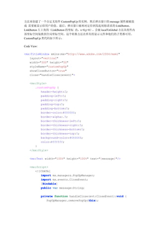 方法来创建了一个自定义组件 CustomPopUp 的实例。然后弹出窗口的 message 属性被赋值
成 需要被显示给用户的值。最后，弹出窗口被相对定位到发起初始请求的 LinkButton。
LinkButton 左上角的（LinkButton 的坐标 内，x=0,y=0），会被 localToGlobal 方法从组件内
部坐标空间装换到全局坐标空间。这个转换方法在所有的显示元件和他们的子类都可用。
CustomPopUp 类代码如下所示：

Code View:

<mx:TitleWindow xmlns:mx="http://www.adobe.com/2006/mxml"
   layout="vertical"
   width="300" height="50"
   styleName="customPopUp"
   showCloseButton="true"
   close="handleClose(event)">

    <mx:Style>
       .customPopUp {
           header-height:2;
           padding-left:5;
           padding-right:5;
           padding-top:5;
           padding-bottom:5;
           border-color:#000000;
           border-alpha:.5;
           border-thickness-left:5;
           border-thickness-right:5;
           border-thickness-bottom:5;
           border-thickness-top:5;
           background-color:#666666;
           color:#ffffff;
       }
    </mx:Style>

    <mx:Text width="100%" height="100%" text="{message}"/>

    <mx:Script>
       <![CDATA[
           import mx.managers.PopUpManager;
           import mx.events.CloseEvent;
            Bindable
            Bindable]
           [Bindable
           public var message:String;

                                                          void
             private function handleClose(evt:CloseEvent):void {
                                         this
                                         this);
                PopUpManager.removePopUp(this
 