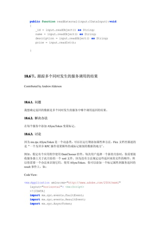 void
    public function readExternal(input:IDataInput):void
    {
       _id = input.readObject() as String;
       name = input.readObject() as String;
       description = input.readObject() as String;
       price = input.readInt();

    }




18.6 . 跟踪多个同时发生的服务调用的结果
18.6节.

Contributed by Andrew Alderson




18.6.1. 问题

我想确定返回的数据是多个同时发生的服务中哪个调用返回的结果。

18.6.2. 解决办法

在每个服务中添加 ASyncToken 变量标记。

18.6.3. 讨论

因为 mx.rpc.ASyncToken 是一个动态类，可以在运行期添加属性和方法。Flex 文档里描述的
是“一个为异步 RPC 操作设置额外的或标记级别的数据的地方”。

例如，假定有个应用程序使用 DateChooser 控件，每次用户选择一个新的月份时，你需要接
收服务器上关于此月份的一个 xml 文件。因为没有方法规定这些返回来的文件的顺序，所
以你需要一个办法来识别它们。使用 ASyncToken，你可以添加一个标记属性到服务返回的
result 事件上，如：

Code View:

<mx:Application xmlns:mx="http://www.adobe.com/2006/mxml"
   layout="horizontal"> <mx:Script>
   <![CDATA[
   import mx.rpc.events.FaultEvent;
   import mx.rpc.events.ResultEvent;
   import mx.rpc.AsyncToken;
 