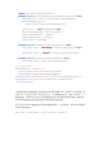 import mx.events.DateChooserEvent;
                                                          void
   private function scrollHandler(event:DateChooserEvent):void {
      var month:int = event.currentTarget.displayedMonth;
      var monthName:String =
          event.currentTarget.monthNames[month];

      service.url = "xml/"            ".xml"
                    "xml/"+monthName+".xml"
                                      ".xml";
      var token:AsyncToken = service.send();
      token.resultHandler = onResult;
      token.faultHandler = onFault;
      token.month = monthName;
   }
                                                void
   private function onResult(event:ResultEvent):void {
                                                        "nn"
      resultText.text = "MonthName: "+event.token.month+"nn"
                                                        "nn";

      resultText.text += "Result: "+event.result.data.month;
   }
                                               void
   private function onFault(event:FaultEvent):void {
       resultText.text = event.fault.faultString;
   }
]]> </mx:Script>
<mx:HTTPService id="service"
   result="event.token.resultHandler(event)"
   fault="event.token.faultHandler(event)"/>
<mx:DateChooser id="dateChooser" scroll="scrollHandler(event)"/>
<mx:TextArea id="resultText" width="300" height="200"/>
</mx:Application>




上面的代码调用 scrollHandler 事件接收来自服务器的 XML 文件。如果用户点击的很快，你
可能 在 同 一 时 间 就 会 有 多 个 请 求 发 送 出 去 。 在 HTPPService 里， send 方法 返 回 一 个
ASyncToken，这样你可以访问它并添加属性标记这个月份到底是和哪个数据一起返回的。
你可以使用 ResultEvent 的 token 属性访问你设置的 month 属性。

这个方法也可以用在 WebService 和 RemoteObject 调用上。这些调用中，操作或方法被调用
后返回 ASyncToken ：

var token : AsyncToken = service.login( loginVO );
 