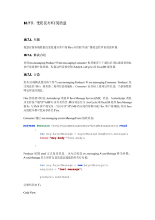 18.7 . 使用发布/订阅消息
18.7节.     /



18.7.1. 问题

我想在服务端数据改变能通知客户端 Flex 应用程序或广播消息给所有的监听器。

18.7.2. 解决办法

使用 mx.messaging.Producer 和 mx.messaging.Consumer 标签配置用于通信的目标通道和消息
事件设置事件处理器。配置这些需要使用 Adobe LiveCycle 或 BlazeDS 服务器。

18.7.3. 讨论

发布/订阅模式使用两个组件：mx.messaging.Producer 和 mx.messaging.Consumer。Producer 发
送消息给目标，服务器上处理信息的地址。Consumer 在目标上订阅这些信息，当获取数据
时处理这些消息。

Flex 的消息可以是 ActionScript 消息和 Java Message Service (JMS) 消息。ActionScript 消息
只支持客户端"讲"AMF 以及所需的类。 消息允许 LiveCycle 或 BlazeDS 处理 Java Message
                            JMS
服务， JMS 客户端交互。
      与            任何可以"讲"JMS 的应用程序都可被 Flex 客户端调用，                 任何 Java
应用程序都可发布事件给 Flex。

Consumer 通过 mx.messaging.events.MessageEvent 接收消息：

private function receiveChatMessage(msgEvent:MessageEvent):void
                                                           void
       {
          var msg:AsyncMessage = AsyncMessage(msgEvent.message);
          trace "msg.body "+msg.body);
          trace("msg.body

        }

Producer 使用 send 方法发送消息，该方法接受 mx.messaging.AsyncMessage 作为参数。
AsyncMessage 的主体作为值发送给通道的所有订阅者：

             var msg:AsyncMessage = new AsyncMessage();
             msg.body = "test message"
                              message";

             producer.send(msg);

完整代码如下：

Code View:
 