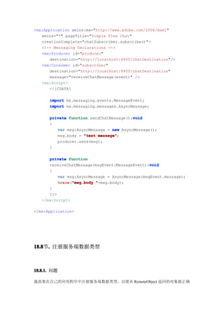 <mx:Application xmlns:mx="http://www.adobe.com/2006/mxml"
   xmlns="*" pageTitle="Simple Flex Chat"
   creationComplete="chatSubscriber.subscribe()">
   <!-- Messaging Declarations -->
   <mx:Producer id="producer"
       destination="http://localhost:8400/chatDestination"/>
   <mx:Consumer id="subscriber"
       destination="http://localhost:8400/chatDestination"
       message="receiveChatMessage(event)" />
   <mx:Script>
       <![CDATA[

      import mx.messaging.events.MessageEvent;
      import mx.messaging.messages.AsyncMessage;

                                         void
      private function sendChatMessage():void
      {
         var msg:AsyncMessage = new AsyncMessage();
         msg.body = "test message"
                          message";
         producer.send(msg);
      }

      private function
                                                 void
      receiveChatMessage(msgEvent:MessageEvent):void
      {
          var msg:AsyncMessage = AsyncMessage(msgEvent.message);
          trace "msg.body "+msg.body);
          trace("msg.body
      }
      ]]>
   </mx:Script>

</mx:Application>




18.8 . 注册服务端数据类型
18.8节.



18.8.1. 问题

我需要在自己的应用程序中注册服务端数据类型，以便从 RemoteObject 返回的对象能正确
 