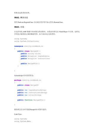 转换为远程类的实例。

18.8.2. 解决办法

使用 flash.net.RegisterClass 方法或在类申明中标记类为 RemoteClass。

18.8.3. 讨论

在反序列化 AMF 数据中的对象为类对象时，该类必须事先在 Flash Player 中注册，这样反
序列化才能得到正确的数据类型，如下面 C#定义的类型：

using System;
using System.Collections;

namespace oreilly.cookbook.vo
{
   public class RecipeVO {
       public string title;
       public ArrayList ingredients;
       public ArrayList instructions

        public RecipeVO(){}
    }

}

ActionScript 对应的类型为：

package oreilly.cookbook.vo
{
   public class RecipeVO

    public   var ingredients:Array;
    public   var instructions:Array;
    public   var title:String;

    public function RecipeVO(){}

}

服务将会在 C#中创建 RecipeVO 对象并返回：

Code View:

using System;
using System.Web;
 