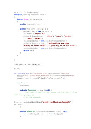 using oreilly.cookbook.vo;
namespace oreilly.cookbook.service
{
   public class RecipeService
   {
       public RecipeService() { }

        public RecipeVO getRecipe() {
           RecipeVO rec = new RecipeVO();
           rec.title = "Apple Pie"
                               Pie";
                                    "flour" "sugar", "apples",
           string[] ingredients = {"flour" "sugar" "apples"
                                     "flour",
               "eggs" "water"
               "eggs", "water"};
           rec.ingredients = new ArrayList(ingredients);
                                      "instructions
           string[] instructions = {"instructions are long"
                                                      long",
           "baking is hard" "maybe I'll just buy it at the store"
                       hard","maybe                         store"};
           rec.instruction = new ArrayList(instructions);
           return rec;
        }
    }

}

当服务返回时，可以这样访问 RecipeVO：

Code View:

<mx:RemoteObject id="recipeService" destination="fluorine"
   source="oreilly.cookbook.FlexService" showBusyCursor="true"
   result="roResult(event)" fault="roFault(event)" />

    <mx:Script>
       <![CDATA[

                                  void
       private function initApp():void {
          // we have to register the object for the result to be
able to properly cast
          // as the RecipeVO

                             "oreilly.cookbook.vo.RecipeVO"
                             "oreilly.cookbook.vo.RecipeVO",
flash.net.registerClassAlias("oreilly.cookbook.vo.RecipeVO"
RecipeVO);
       }

                                                     void
        public function serviceResult(e:ResultEvent):void {
           var rec:RecipeVO = (e.result as RecipeVO)
        }
 