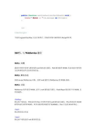 void
      public function serviceFault(e:FaultEvent):void {
         trace " Error :: "+(e.message as String));
         trace("
      }



      ]]>

</mx:Script>

当使用 registerClassAlias 方法注册类后，匹配的对象可被转换为 RecipeVO 类。




18.9 . 与 WebService 通信
18.9节.



18.9.1. 问题

我的应用程序需要与服务端的 web 服务进行通信，Web 服务提供 WSDL 信息表述可使用的
方法和调用这些方法的具体信息。

18.9.2. 解决办法

创建 mx.rpc.WebService 对象，设置 wsdl 属性为 WebService 的 WSDL 地址。

18.9.3. 讨论

WebService 组件使用 WSDL 文件与 web 服务建立通信。Flash Player 能识别下列 WSDL 文
件的属性：



<binding>
指定客户端协议，例如这里的 Flex 应用程序使用 web 服务进行通信，绑定的协议有 SOAP,
HTTP GET, HTTP POST，和多功能因特网邮件扩展(MIME)。Flex 只支持 SOAP 绑定。

<fault>
指定错误显示信息

<input>
指定客户端发送给 web 服务的信息。
 
