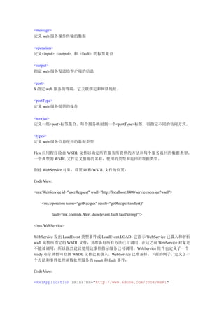 <message>
定义 web 服务操作传输的数据

<operation>
定义<input>, <output>, 和 <fault> 的标签集合

<output>
指定 web 服务发送给客户端的信息

<port>
S 指定 web 服务的终端，它关联绑定和网络地址。

<portType>
定义 web 服务提供的操作

<service>
定义一组<port>标签集合，每个服务映射到一个<portType>标签，以指定不同的访问方式。

<types>
定义 web 服务信息使用的数据类型

Flex 应用程序检查 WSDL 文件以确定所有服务所提供的方法和每个服务返回的数据类型。
一个典型的 WSDL 文件定义服务的名称，使用的类型和返回的数据类型。

创建 WebService 对象，设置 id 和 WSDL 文件的位置：

Code View:

<mx:WebService id="userRequest" wsdl="http://localhost:8400/service/service?wsdl">

    <mx:operation name="getRecipes" result="getRecipeHandler()"

          fault="mx.controls.Alert.show(event.fault.faultString)"/>

</mx:WebService>

WebService 发出 LoadEvent 类型事件或 LoadEvent.LOAD，它指示 WebService 已载入和解析
wsdl 属性所指定的 WSDL 文件，并准备好所有方法已可调用。在这之前 WebService 对象是
不能被调用，所以强烈建议使用这事件指示服务已可调用。WebService 组件也定义了一个
ready 布尔属性可检测 WSDL 文件已被载入，WebService 已准备好。下面的例子，定义了一
个方法和事件处理函数处理服务的 result 和 fault 事件：

Code View:

<mx:Application xmlns:mx="http://www.adobe.com/2006/mxml"
 