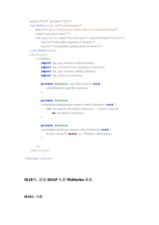 width="400" height="300">
   <mx:WebService id="userRequest"
      wsdl="http://localhost:8500/service/service?wsdl"
      load="callService()">
      <mx:operation name="getRecipes" resultFormat="object"
          fault="createRecipeFault(event)"
          result="createRecipeHandler(event)"/>
   </mx:WebService>
   <mx:Script>
      <![CDATA[
          import mx.rpc.events.FaultEvent;
          import mx.collections.ArrayCollection;
          import mx.rpc.events.ResultEvent;
          import mx.controls.Alert;

                                         void
          private function callService():void {
             userRequest.getRecipes();
          }

          private function
                                                 void
          createRecipeHandler(event:ResultEvent):void {
             var arrayCol:ArrayCollection = event.result
                 as ArrayCollection;
          }

          private function
                                              void
          createRecipeFault(event:FaultEvent):void {
                        "
             Alert.show(" error :: "+event.message);
          }

      ]]>
   </mx:Script>

</mx:Application>




18.10 . 添加 SOAP 头到 WebSerice 请求
18.10节.



18.10.1. 问题
 